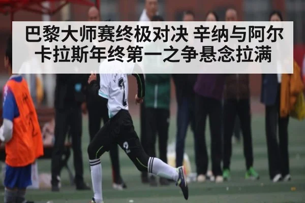 巴黎大师赛终极对决 辛纳与阿尔卡拉斯年终第一之争悬念拉满