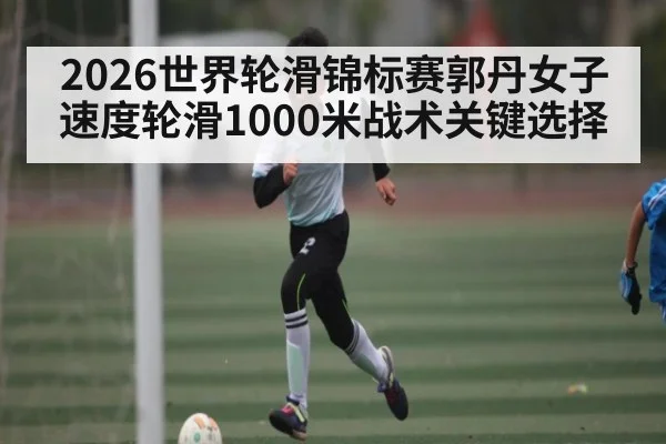 2026世界轮滑锦标赛郭丹女子速度轮滑1000米战术关键选择