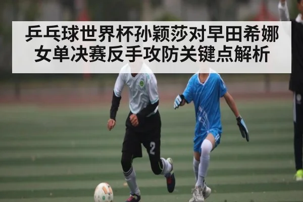 乒乓球世界杯孙颖莎对早田希娜女单决赛反手攻防关键点解析