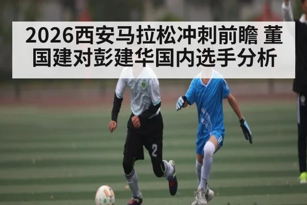 2026西安马拉松冲刺前瞻 董国建对彭建华国内选手分析