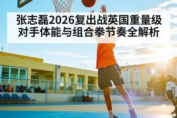 张志磊2026复出战英国重量级对手体能与组合拳节奏全解析